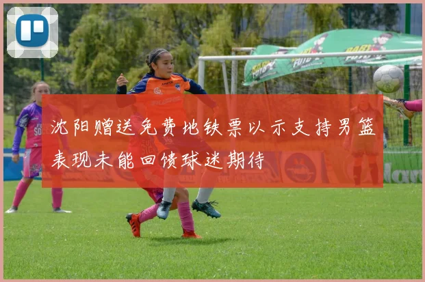 沈阳赠送免费地铁票以示支持男篮表现未能回馈球迷期待