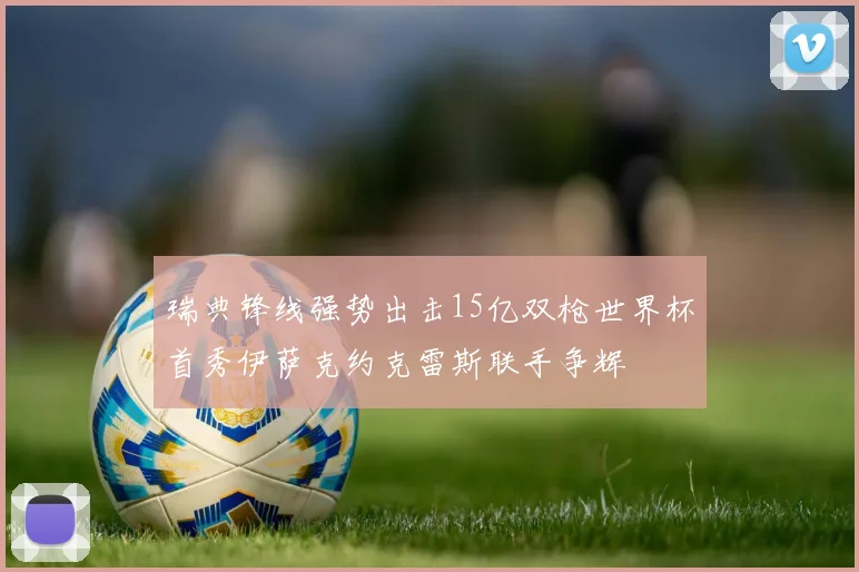 瑞典锋线强势出击15亿双枪世界杯首秀伊萨克约克雷斯联手争辉
