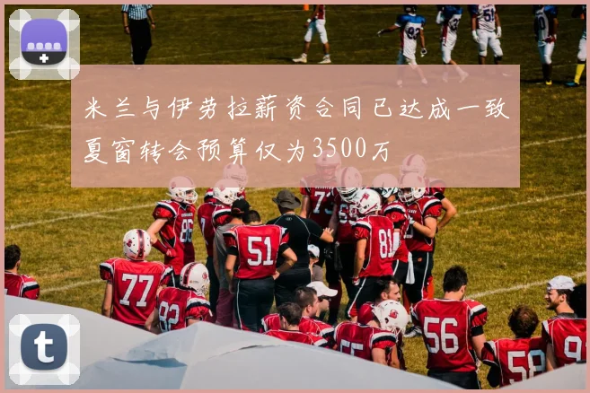 米兰与伊劳拉薪资合同已达成一致夏窗转会预算仅为3500万