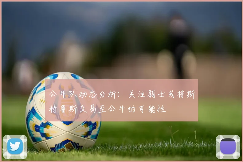 公牛队动态分析：关注骑士或将斯特鲁斯交易至公牛的可能性