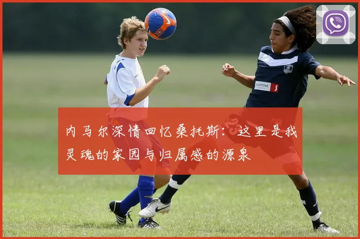 内马尔深情回忆桑托斯：这里是我灵魂的家园与归属感的源泉