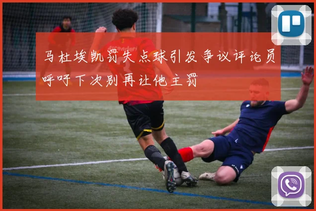 马杜埃凯罚失点球引发争议评论员呼吁下次别再让他主罚