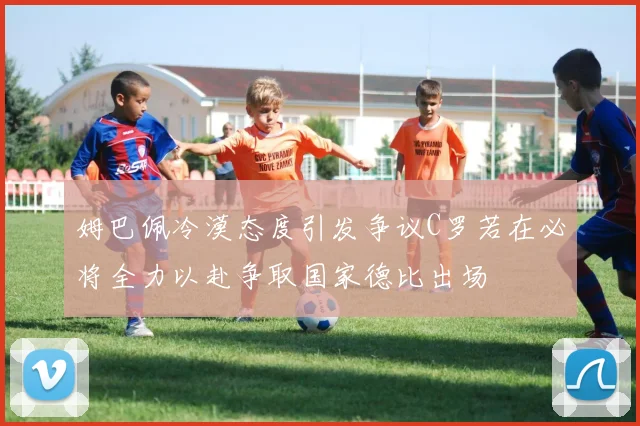 姆巴佩冷漠态度引发争议C罗若在必将全力以赴争取国家德比出场