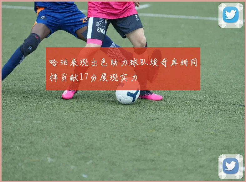 哈珀表现出色助力球队埃奇库姆同样贡献17分展现实力