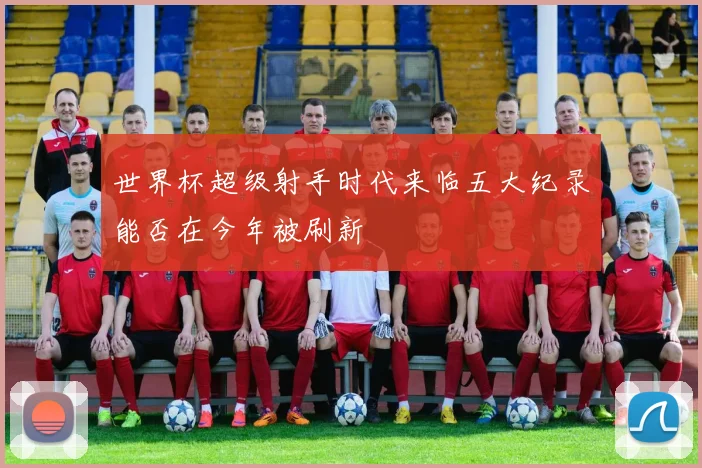 世界杯超级射手时代来临五大纪录能否在今年被刷新