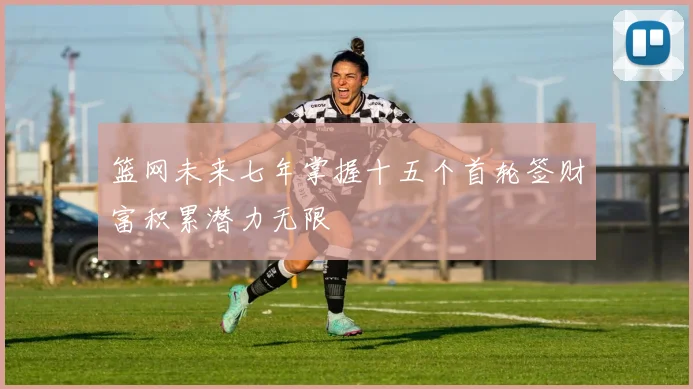 篮网未来七年掌握十五个首轮签财富积累潜力无限