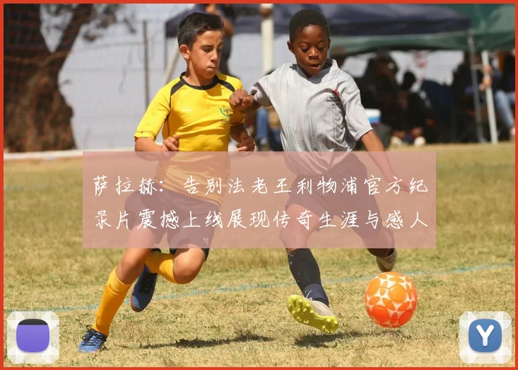 萨拉赫：告别法老王利物浦官方纪录片震撼上线展现传奇生涯与感人时刻