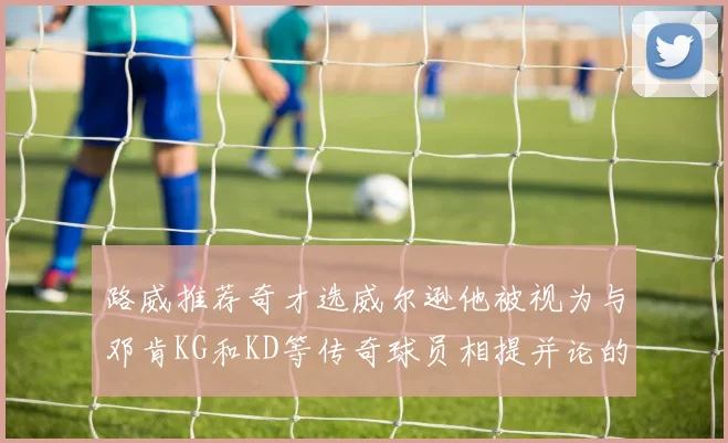 路威推荐奇才选威尔逊他被视为与邓肯KG和KD等传奇球员相提并论的未来之星