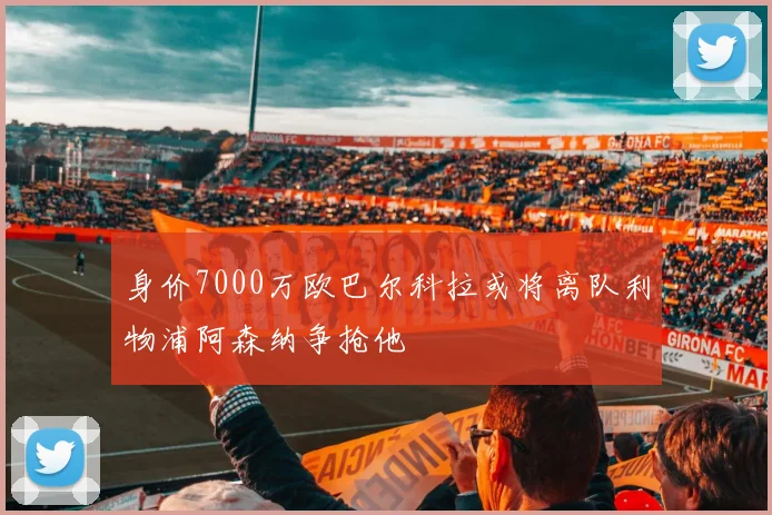 身价7000万欧巴尔科拉或将离队利物浦阿森纳争抢他