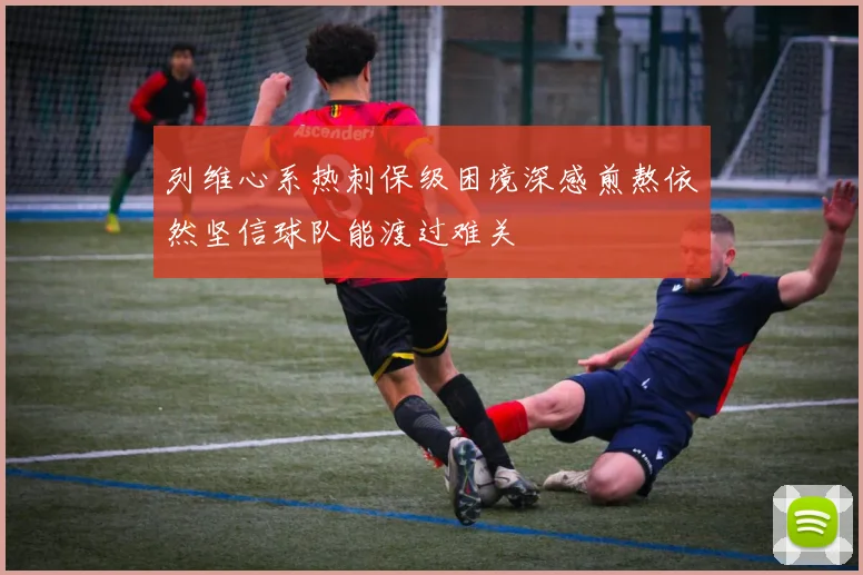 列维心系热刺保级困境深感煎熬依然坚信球队能渡过难关