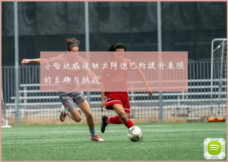 小哈达威谈助力阿德巴约提升表现的乐趣与挑战