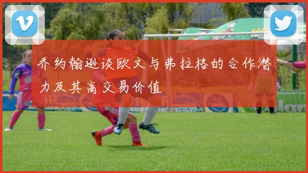 乔约翰逊谈欧文与弗拉格的合作潜力及其高交易价值