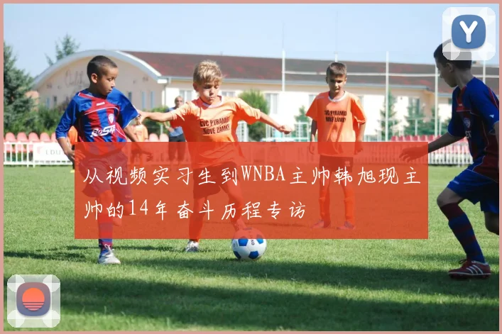 从视频实习生到WNBA主帅韩旭现主帅的14年奋斗历程专访