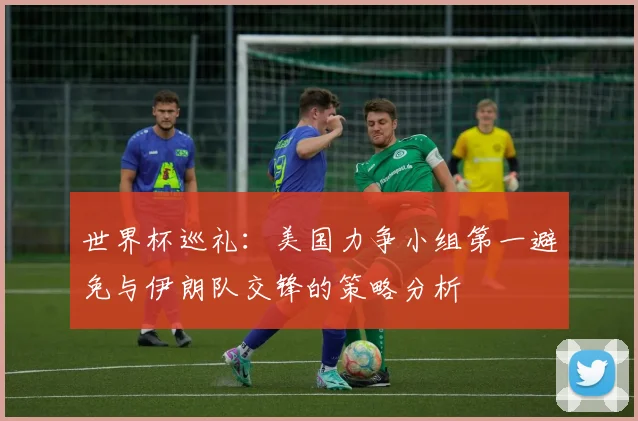 世界杯巡礼：美国力争小组第一避免与伊朗队交锋的策略分析