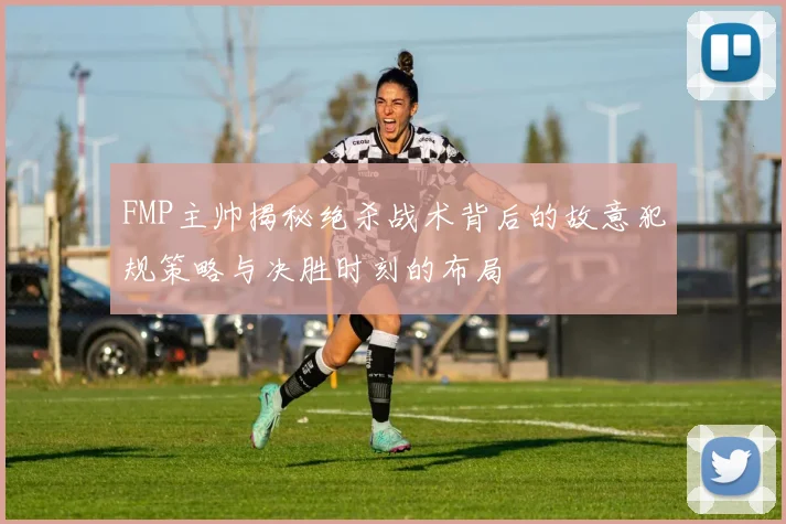 FMP主帅揭秘绝杀战术背后的故意犯规策略与决胜时刻的布局
