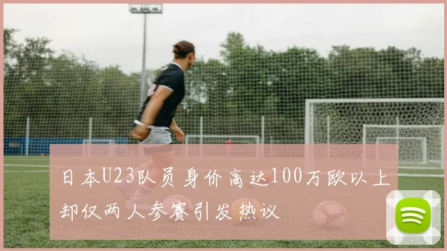 日本U23队员身价高达100万欧以上却仅两人参赛引发热议